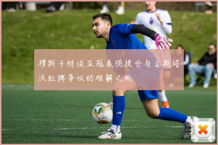 穆斯卡特谈亚冠表现提升与古斯塔沃红牌争议的难解之处