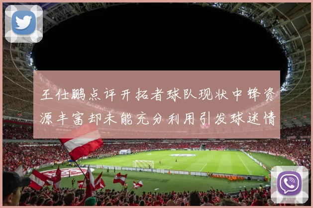 王仕鹏点评开拓者球队现状中锋资源丰富却未能充分利用引发球迷情感交织