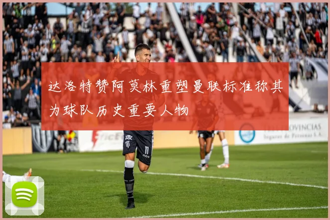 达洛特赞阿莫林重塑曼联标准称其为球队历史重要人物