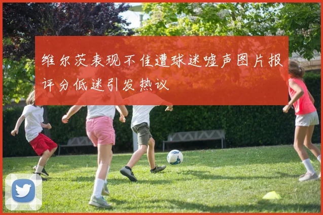 维尔茨表现不佳遭球迷嘘声图片报评分低迷引发热议