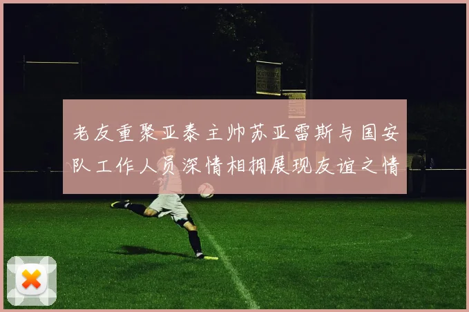 老友重聚亚泰主帅苏亚雷斯与国安队工作人员深情相拥展现友谊之情