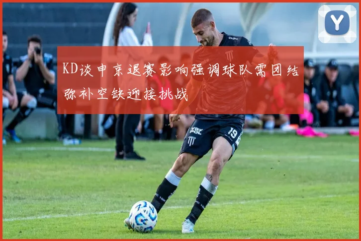 KD谈申京退赛影响强调球队需团结弥补空缺迎接挑战