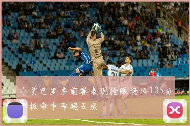 小贾巴里季前赛表现抢眼场均135分45板命中率超五成
