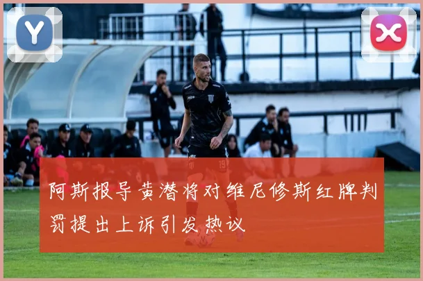 阿斯报导黄潜将对维尼修斯红牌判罚提出上诉引发热议