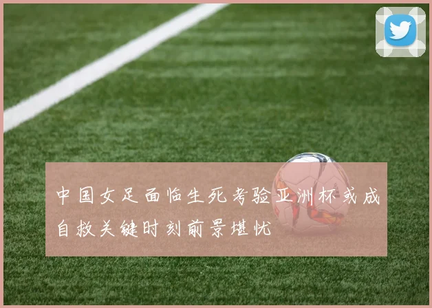 中国女足面临生死考验亚洲杯或成自救关键时刻前景堪忧