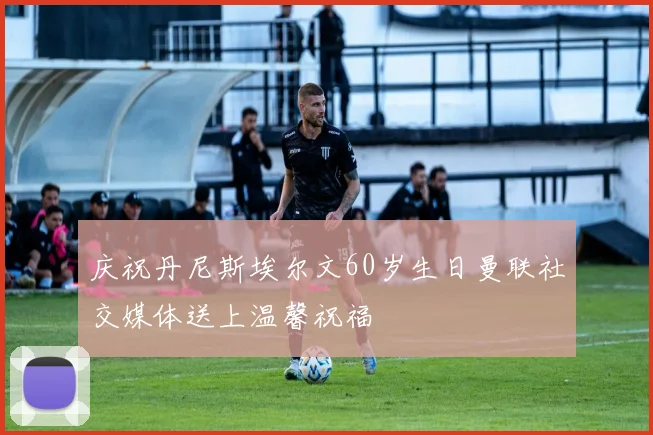 庆祝丹尼斯埃尔文60岁生日曼联社交媒体送上温馨祝福