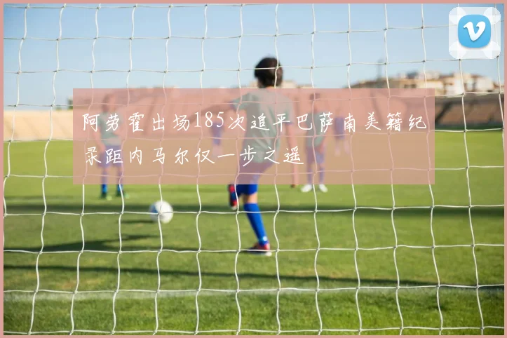 阿劳霍出场185次追平巴萨南美籍纪录距内马尔仅一步之遥