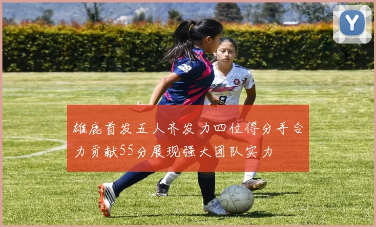 雄鹿首发五人齐发力四位得分手合力贡献55分展现强大团队实力