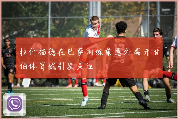 拉什福德在巴萨训练前意外离开甘伯体育城引发关注