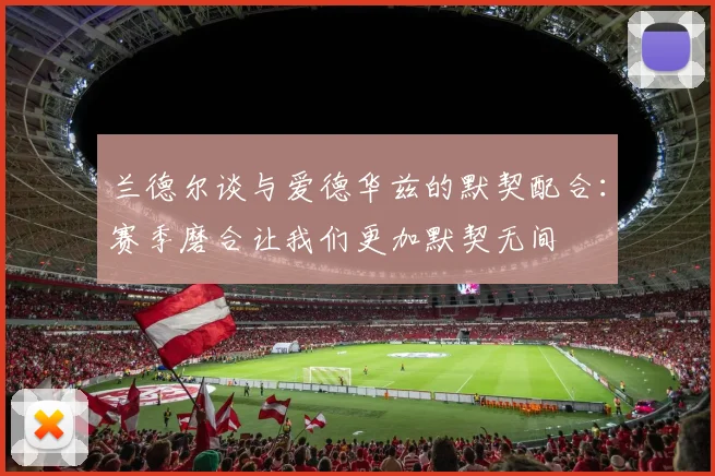 兰德尔谈与爱德华兹的默契配合：赛季磨合让我们更加默契无间