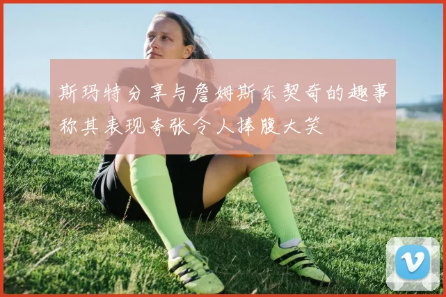 斯玛特分享与詹姆斯东契奇的趣事称其表现夸张令人捧腹大笑