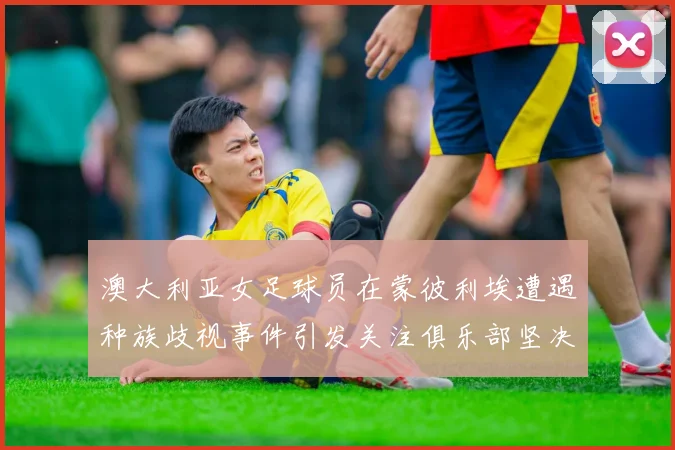 澳大利亚女足球员在蒙彼利埃遭遇种族歧视事件引发关注俱乐部坚决否认