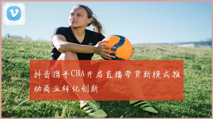 抖音携手CBA开启直播带货新模式推动商业转化创新