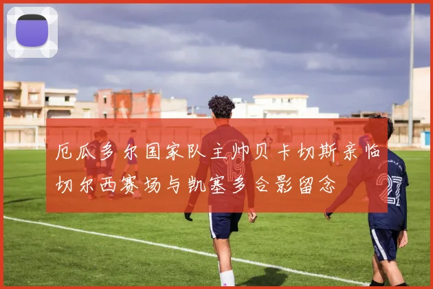 厄瓜多尔国家队主帅贝卡切斯亲临切尔西赛场与凯塞多合影留念