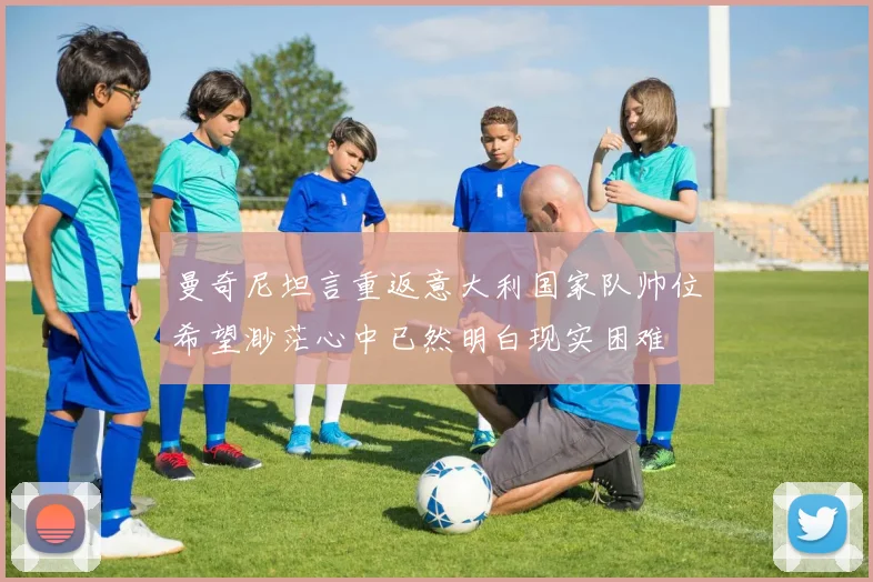 曼奇尼坦言重返意大利国家队帅位希望渺茫心中已然明白现实困难