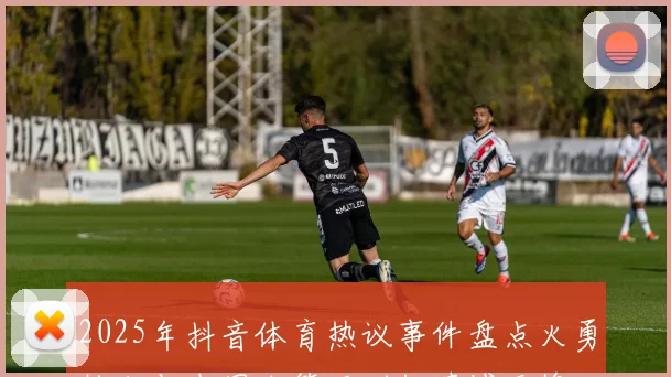2025年抖音体育热议事件盘点火勇抢七与中国女篮亚洲杯遗憾无缘决赛