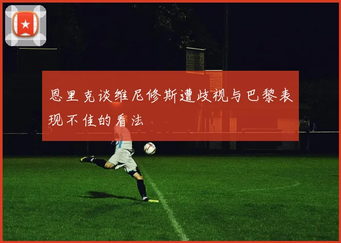 恩里克谈维尼修斯遭歧视与巴黎表现不佳的看法