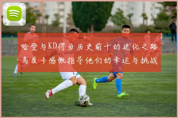 哈登与KD得分历史前十的进化之路乌度卡感慨指导他们的幸运与挑战