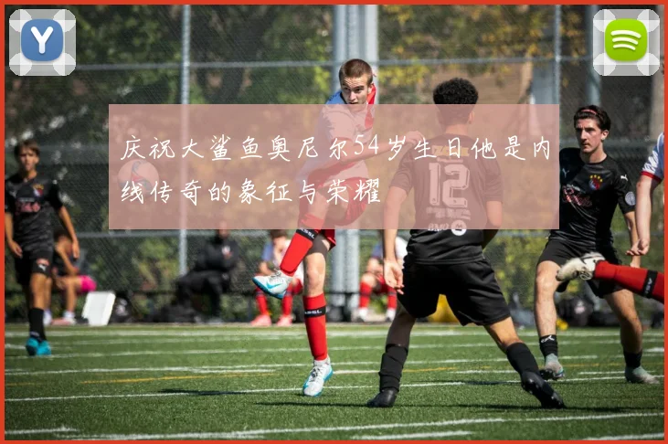 庆祝大鲨鱼奥尼尔54岁生日他是内线传奇的象征与荣耀