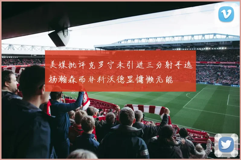 美媒批评克罗宁未引进三分射手选杨瀚森而非科沃德显慵懒无能