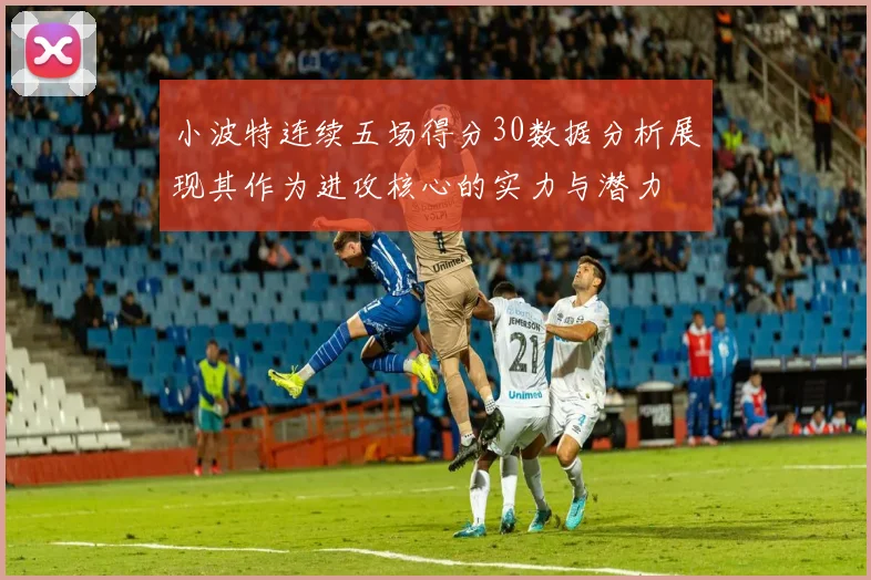 小波特连续五场得分30数据分析展现其作为进攻核心的实力与潜力