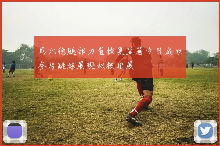 恩比德腿部力量恢复显著今日成功参与跳球展现积极进展