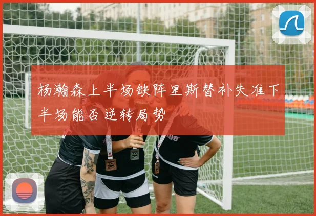 杨瀚森上半场缺阵里斯替补失准下半场能否逆转局势