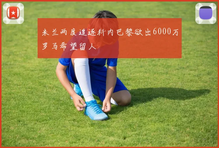 米兰两度追逐科内巴黎欲出6000万罗马希望留人