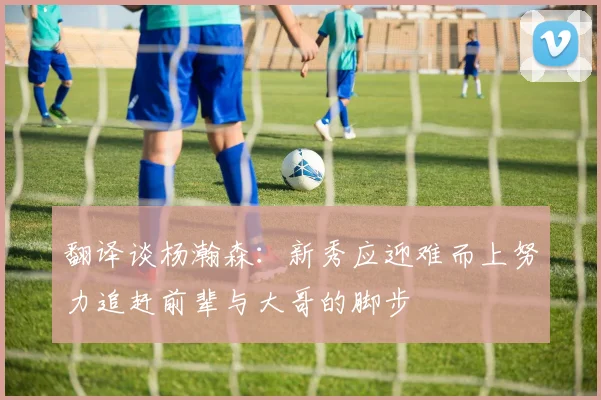 翻译谈杨瀚森：新秀应迎难而上努力追赶前辈与大哥的脚步