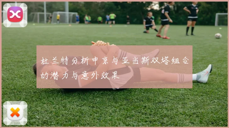 杜兰特分析申京与亚当斯双塔组合的潜力与意外效果