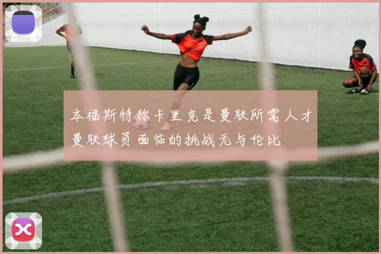 本福斯特称卡里克是曼联所需人才曼联球员面临的挑战无与伦比