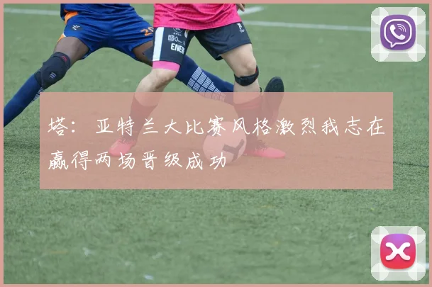 塔：亚特兰大比赛风格激烈我志在赢得两场晋级成功